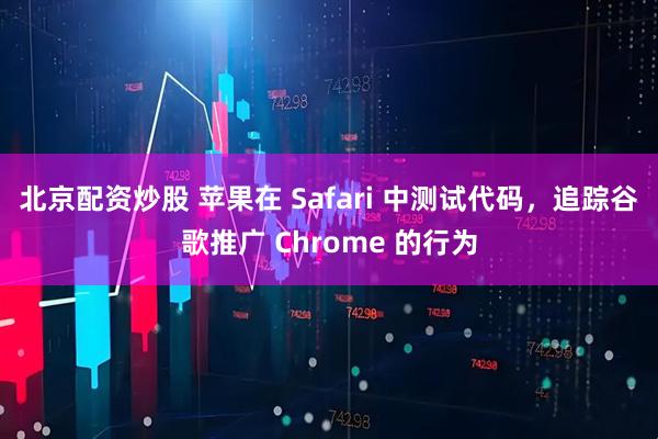 北京配资炒股 苹果在 Safari 中测试代码，追踪谷歌推广 Chrome 的行为